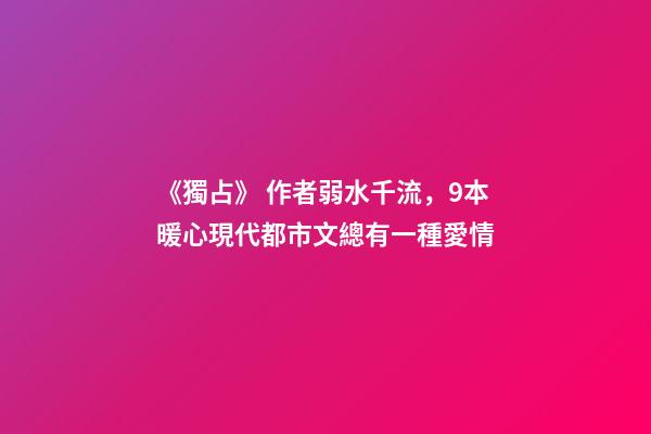 《獨占》 作者弱水千流，9本暖心現代都市文總有一種愛情